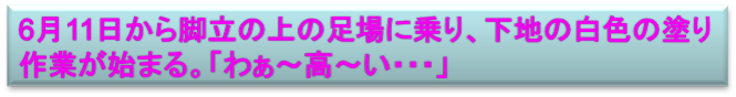 6月11日から脚立の上の足場に乗り、下地の白色の塗り
作業が始まる。「わぁ～高～い・・・」