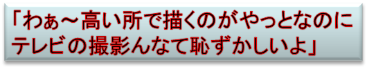 「わぁ～高い所で描くのがやっとなのに
テレビの撮影んなて恥ずかしいよ」