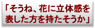 「そうね、花に立体感を
表した方を持たそうか」
