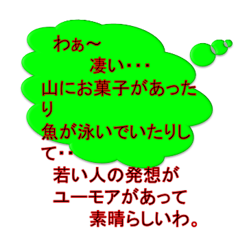 　わぁ～
　　　　凄い・・・
山にお菓子があったり
魚が泳いでいたりして・・
　若い人の発想が
　ユーモアがあって
　　　　素晴らしいわ。
